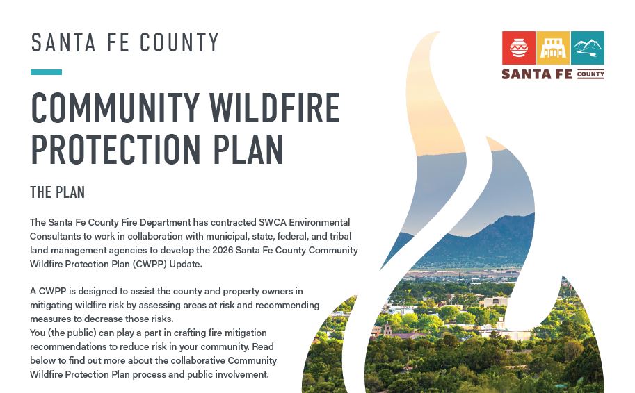 The Santa Fe County Fire Department has contracted SWCA Environmental Consultants to work in collaboration with municipal, state, federal, and tribal land management agencies to develop the 2026 Santa Fe County Community Wildfire Protection Plan (CWPP) Update.  A CWPP is designed to assist the county and property owners in mitigating wildfire risk by assessing areas at risk and recommending measures to decrease those risks. You (the public) can play a part in crafting fire mitigation recommendations to reduce risk in your community. Read below to find out more about the collaborative Community Wildfire Protection Plan process and public involvement.